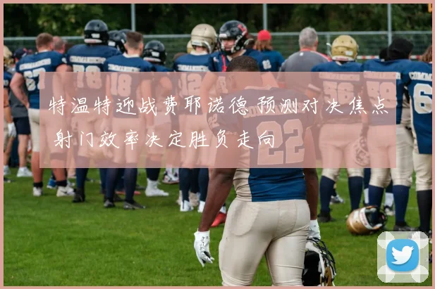 特温特迎战费耶诺德 预测对决焦点 射门效率决定胜负走向