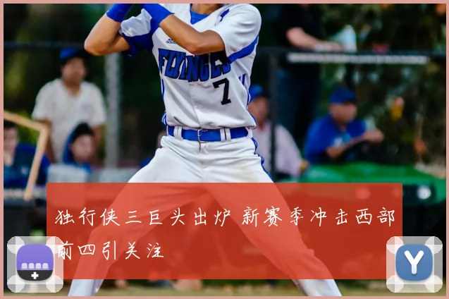 独行侠三巨头出炉 新赛季冲击西部前四引关注