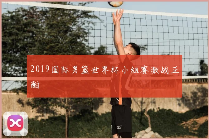 2019国际男篮世界杯小组赛激战正酣
