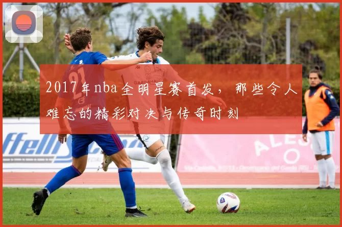 2017年nba全明星赛首发，那些令人难忘的精彩对决与传奇时刻