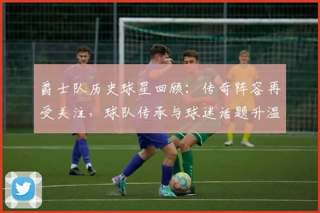 爵士队历史球星回顾：传奇阵容再受关注，球队传承与球迷话题升温