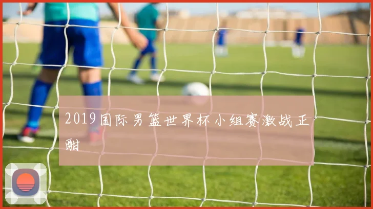 2019国际男篮世界杯小组赛激战正酣