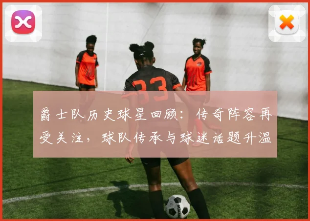 爵士队历史球星回顾：传奇阵容再受关注，球队传承与球迷话题升温