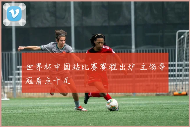 世界杯中国站比赛赛程出炉 主场争冠看点十足