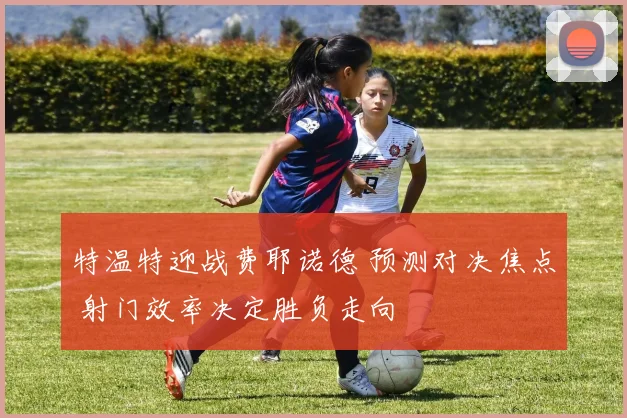 特温特迎战费耶诺德 预测对决焦点 射门效率决定胜负走向